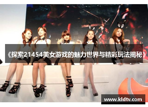 《探索21454美女游戏的魅力世界与精彩玩法揭秘》